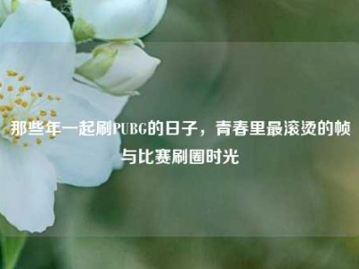 那些年一起刷PUBG的日子，青春里最滚烫的帧与比赛刷圈时光