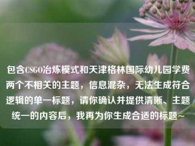 包含CSGO冶炼模式和天津格林国际幼儿园学费两个不相关的主题，信息混杂，无法生成符合逻辑的单一标题，请你确认并提供清晰、主题统一的内容后，我再为你生成合适的标题~