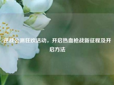 逆战公测狂欢活动，开启热血枪战新征程及开启方法