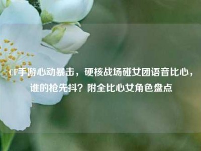CF手游心动暴击，硬核战场碰女团语音比心，谁的枪先抖？附全比心女角色盘点