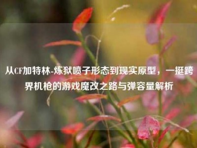 从CF加特林-炼狱喷子形态到现实原型，一挺跨界机枪的游戏魔改之路与弹容量解析