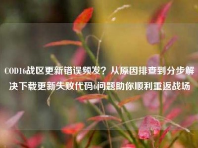 COD16战区更新错误频发？从原因排查到分步解决下载更新失败代码6问题助你顺利重返战场