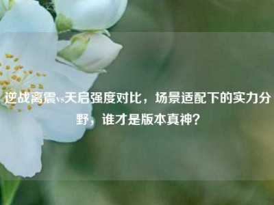 逆战离震vs天启强度对比，场景适配下的实力分野，谁才是版本真神？