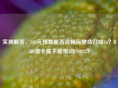 实测解答，588元预算能否流畅玩使命召唤16？R580显卡能不能带动COD23？