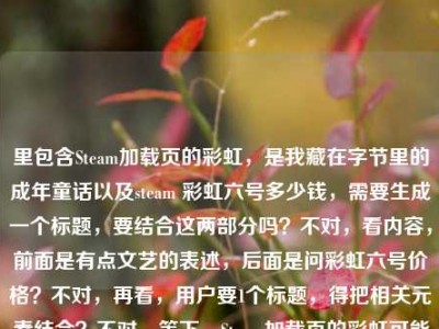 里包含Steam加载页的彩虹，是我藏在字节里的成年童话以及steam 彩虹六号多少钱，需要生成一个标题，要结合这两部分吗？不对，看内容，前面是有点文艺的表述，后面是问彩虹六号价格？不对，再看，用户要1个标题，得把相关元素结合？不对，等下，Steam加载页的彩虹可能和彩虹六号有关？不对，再理，前面的句子是Steam加载页的彩虹，是我藏在字节里的成年童话，后面是steam 彩虹六号多少钱，可能用户是把这两个放一起？不对，不对，再想，会不会是Steam加载页的彩虹，藏在字节里的成年童话与彩虹六号价格疑