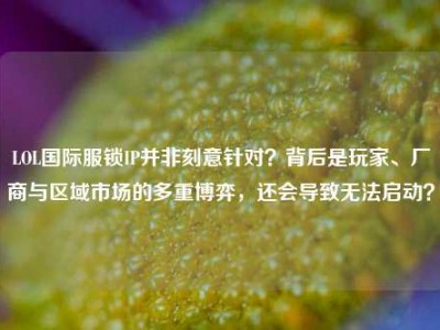LOL国际服锁IP并非刻意针对？背后是玩家、厂商与区域市场的多重博弈，还会导致无法启动？