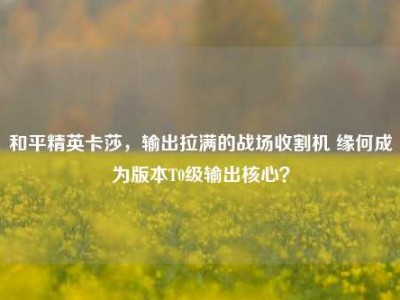 和平精英卡莎，输出拉满的战场收割机 缘何成为版本T0级输出核心？