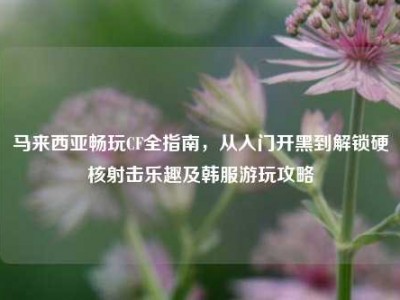 马来西亚畅玩CF全指南，从入门开黑到解锁硬核射击乐趣及韩服游玩攻略