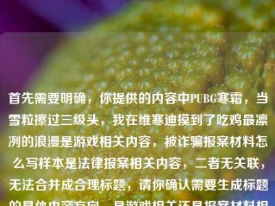 首先需要明确，你提供的内容中PUBG寒霜，当雪粒擦过三级头，我在维寒迪摸到了吃鸡最凛冽的浪漫是游戏相关内容，被诈骗报案材料怎么写样本是法律报案相关内容，二者无关联，无法合并成合理标题，请你确认需要生成标题的具体内容方向，是游戏相关还是报案材料相关，以便我为你准确生成。