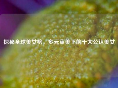 探秘全球美女榜，多元审美下的十大公认美女