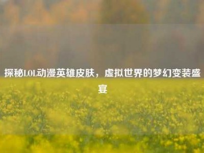 探秘LOL动漫英雄皮肤，虚拟世界的梦幻变装盛宴