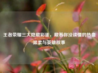 王者荣耀三大隐藏彩蛋，藏着你没读懂的热血温柔与英雄故事