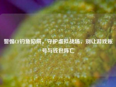 警惕CF钓鱼陷阱，守护虚拟战场，别让游戏账号与钱包阵亡