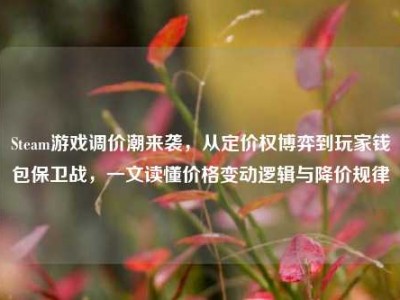 Steam游戏调价潮来袭，从定价权博弈到玩家钱包保卫战，一文读懂价格变动逻辑与降价规律