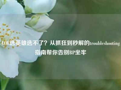 LOL选英雄选不了？从抓狂到秒解的troubleshooting指南帮你告别BP坐牢