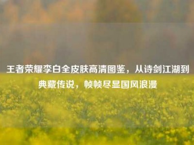 王者荣耀李白全皮肤高清图鉴，从诗剑江湖到典藏传说，帧帧尽显国风浪漫
