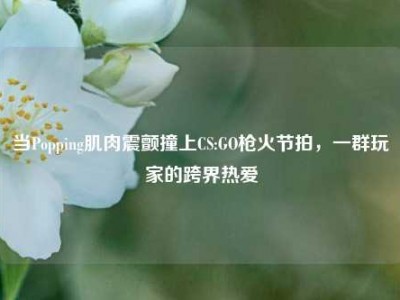 当Popping肌肉震颤撞上CS:GO枪火节拍，一群玩家的跨界热爱