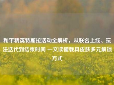 和平精英特斯拉活动全解析，从联名上线、玩法迭代到结束时间 一文读懂载具皮肤多元解锁方式