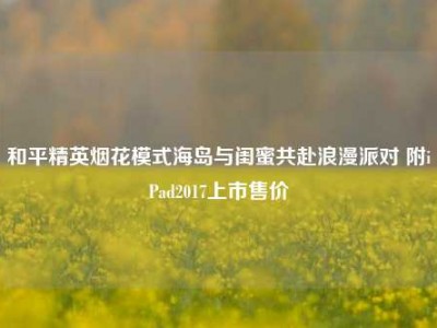 和平精英烟花模式海岛与闺蜜共赴浪漫派对 附iPad2017上市售价