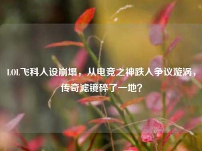 LOL飞科人设崩塌，从电竞之神跌入争议漩涡，传奇滤镜碎了一地？