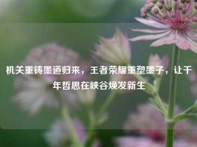 机关重铸墨道归来，王者荣耀重塑墨子，让千年哲思在峡谷焕发新生