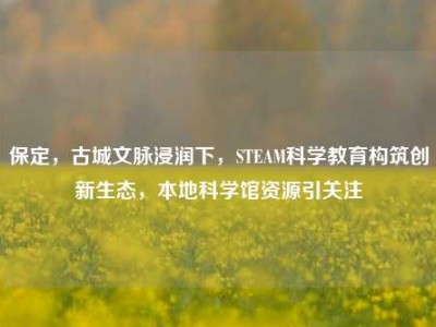 保定，古城文脉浸润下，STEAM科学教育构筑创新生态，本地科学馆资源引关注