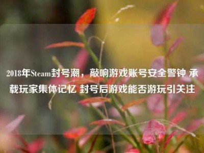 2018年Steam封号潮，敲响游戏账号安全警钟 承载玩家集体记忆 封号后游戏能否游玩引关注