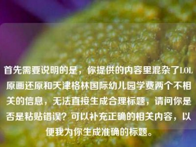 首先需要说明的是，你提供的内容里混杂了LOL原画还原和天津格林国际幼儿园学费两个不相关的信息，无法直接生成合理标题，请问你是否是粘贴错误？可以补充正确的相关内容，以便我为你生成准确的标题。