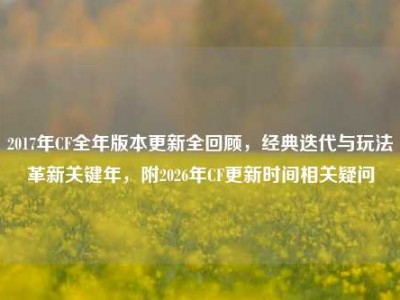 2017年CF全年版本更新全回顾，经典迭代与玩法革新关键年，附2026年CF更新时间相关疑问