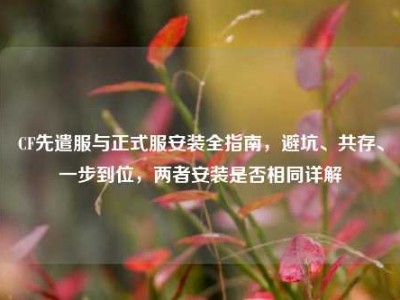 CF先遣服与正式服安装全指南，避坑、共存、一步到位，两者安装是否相同详解