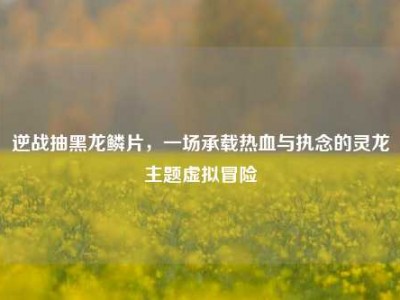 逆战抽黑龙鳞片，一场承载热血与执念的灵龙主题虚拟冒险