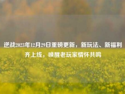逆战2023年12月29日重磅更新，新玩法、新福利齐上线，唤醒老玩家情怀共鸣