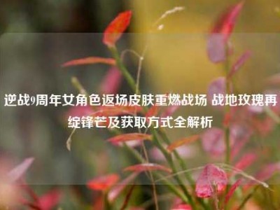 逆战9周年女角色返场皮肤重燃战场 战地玫瑰再绽锋芒及获取方式全解析