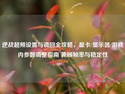 逆战超频设置与调回全攻略，显卡/显示器/游戏内参数调整指南 兼顾帧率与稳定性