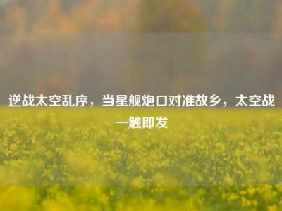 逆战太空乱序，当星舰炮口对准故乡，太空战一触即发