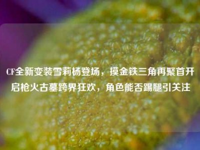 CF全新变装雪莉杨登场，摸金铁三角再聚首开启枪火古墓跨界狂欢，角色能否踢腿引关注
