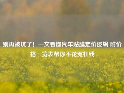 别再被坑了！一文看懂汽车贴膜定价逻辑 附价格一览表帮你不花冤枉钱