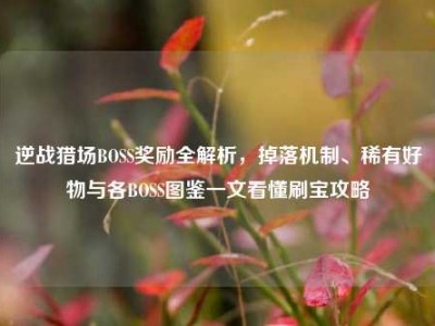 逆战猎场BOSS奖励全解析，掉落机制、稀有好物与各BOSS图鉴一文看懂刷宝攻略