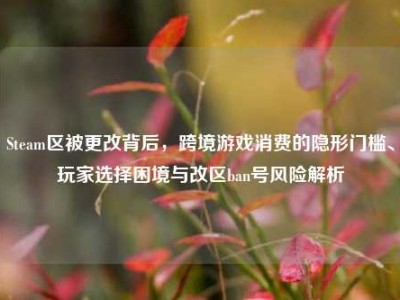 Steam区被更改背后，跨境游戏消费的隐形门槛、玩家选择困境与改区ban号风险解析