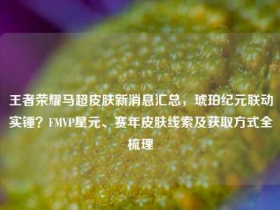 王者荣耀马超皮肤新消息汇总，琥珀纪元联动实锤？FMVP星元、赛年皮肤线索及获取方式全梳理