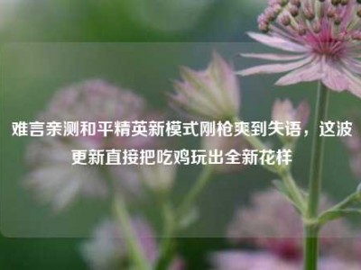 难言亲测和平精英新模式刚枪爽到失语，这波更新直接把吃鸡玩出全新花样