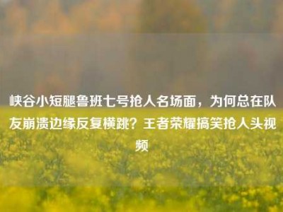 峡谷小短腿鲁班七号抢人名场面，为何总在队友崩溃边缘反复横跳？王者荣耀搞笑抢人头视频