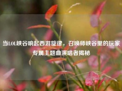 当LOL峡谷响起西游旋律，召唤师峡谷里的玩家专属主题曲演唱者揭秘