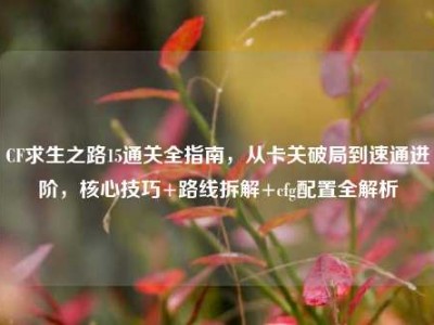 CF求生之路15通关全指南，从卡关破局到速通进阶，核心技巧+路线拆解+cfg配置全解析