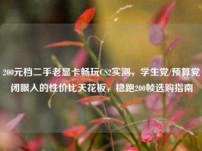 200元档二手老显卡畅玩CS2实测，学生党/预算党闭眼入的性价比天花板，稳跑200帧选购指南