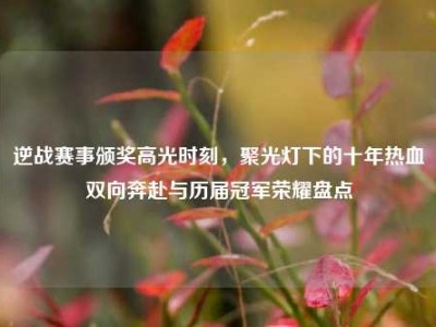 逆战赛事颁奖高光时刻，聚光灯下的十年热血双向奔赴与历届冠军荣耀盘点
