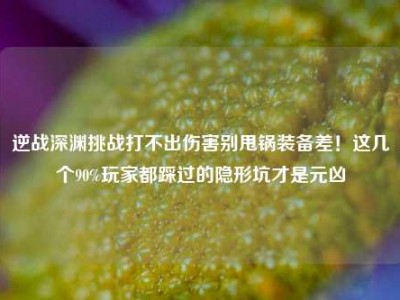 逆战深渊挑战打不出伤害别甩锅装备差！这几个90%玩家都踩过的隐形坑才是元凶