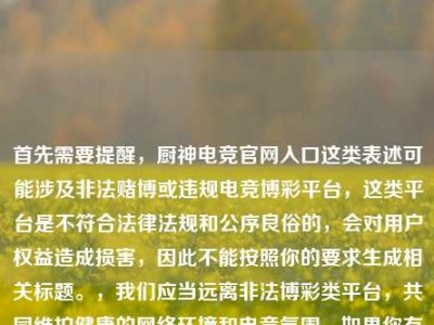 首先需要提醒，厨神电竞官网入口这类表述可能涉及非法赌博或违规电竞博彩平台，这类平台是不符合法律法规和公序良俗的，会对用户权益造成损害，因此不能按照你的要求生成相关标题。，我们应当远离非法博彩类平台，共同维护健康的网络环境和电竞氛围。如果你有关于合法合规的电竞内容创作需求，我会尽力为你提供帮助。