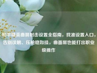 和平精英曲屏射击设置全指南，找准设置入口，告别误触、压枪稳如挂，曲面屏也能打出职业级操作