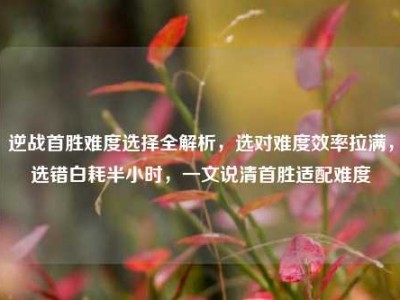 逆战首胜难度选择全解析，选对难度效率拉满，选错白耗半小时，一文说清首胜适配难度